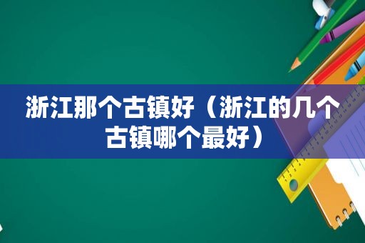 浙江那个古镇好（浙江的几个古镇哪个最好）