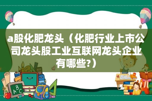 a股化肥龙头（化肥行业上市公司龙头股工业互联网龙头企业有哪些?）