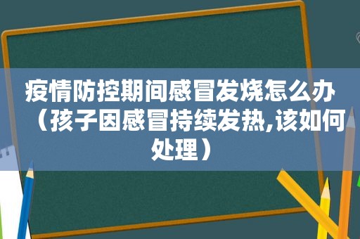 疫情防控期间感冒发烧怎么办（孩子因感冒持续发热,该如何处理）