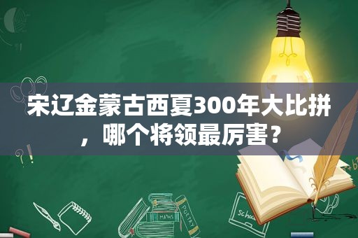 宋辽金蒙古西夏300年大比拼，哪个将领最厉害？