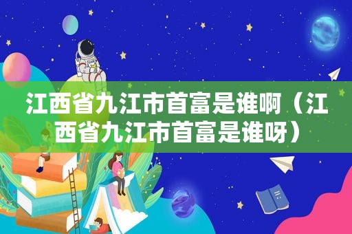 江西省九江市首富是谁啊（江西省九江市首富是谁呀）