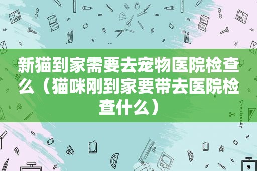 新猫到家需要去宠物医院检查么（猫咪刚到家要带去医院检查什么）