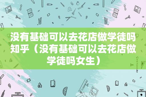 没有基础可以去花店做学徒吗知乎（没有基础可以去花店做学徒吗女生）