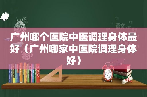 广州哪个医院中医调理身体最好（广州哪家中医院调理身体好）