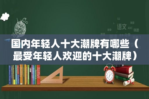 国内年轻人十大潮牌有哪些（最受年轻人欢迎的十大潮牌）