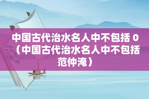 中国古代治水名人中不包括 0（中国古代治水名人中不包括 范仲淹）