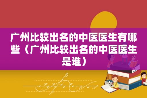 广州比较出名的中医医生有哪些（广州比较出名的中医医生是谁）