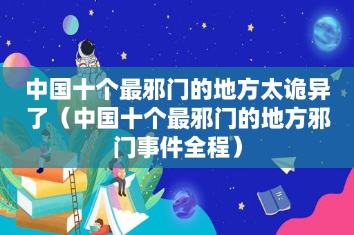 中国十个最邪门的地方太诡异了（中国十个最邪门的地方邪门事件全程）