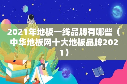 2021年地板一线品牌有哪些（中华地板网十大地板品牌2021）