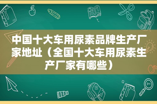 中国十大车用尿素品牌生产厂家地址（全国十大车用尿素生产厂家有哪些）