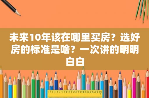 未来10年该在哪里买房？选好房的标准是啥？一次讲的明明白白