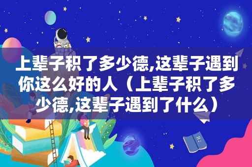 上辈子积了多少德,这辈子遇到你这么好的人（上辈子积了多少德,这辈子遇到了什么）