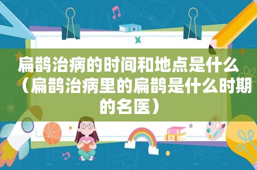 扁鹊治病的时间和地点是什么（扁鹊治病里的扁鹊是什么时期的名医）