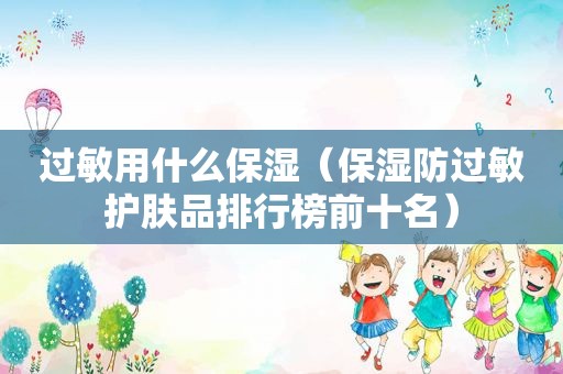 过敏用什么保湿（保湿防过敏护肤品排行榜前十名）