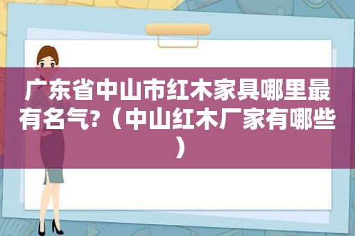 广东省中山市红木家具哪里最有名气?（中山红木厂家有哪些）