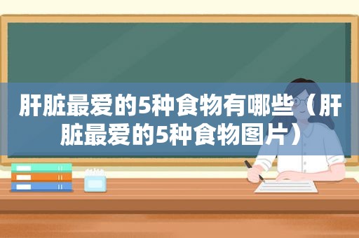 肝脏最爱的5种食物有哪些（肝脏最爱的5种食物图片）