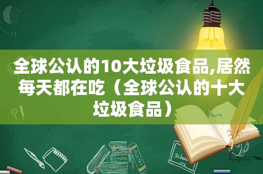 全球公认的10大垃圾食品,居然每天都在吃（全球公认的十大垃圾食品）