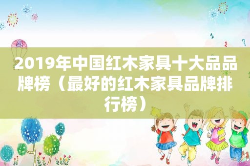 2019年中国红木家具十大品品牌榜（最好的红木家具品牌排行榜）