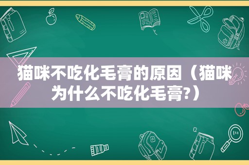 猫咪不吃化毛膏的原因（猫咪为什么不吃化毛膏?）