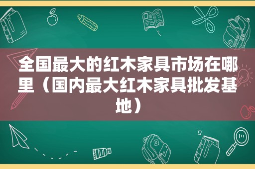 全国最大的红木家具市场在哪里（国内最大红木家具批发基地）