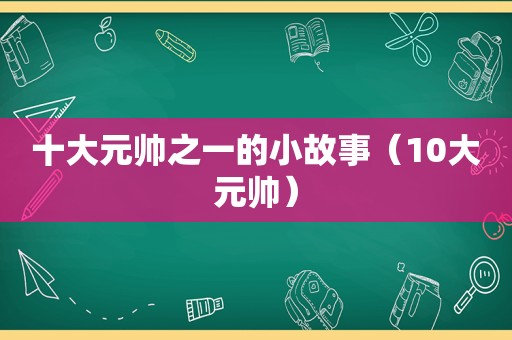 十大元帅之一的小故事（10大元帅）