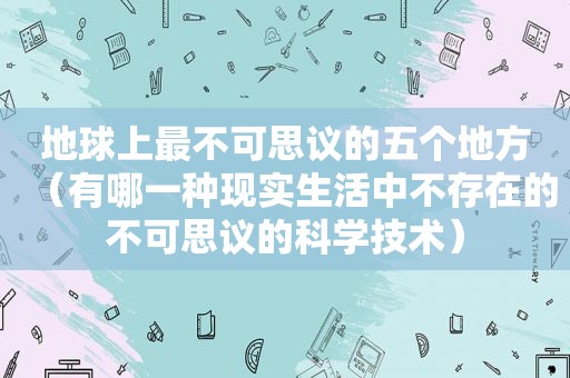 地球上最不可思议的五个地方（有哪一种现实生活中不存在的不可思议的科学技术）