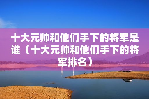 十大元帅和他们手下的将军是谁（十大元帅和他们手下的将军排名）