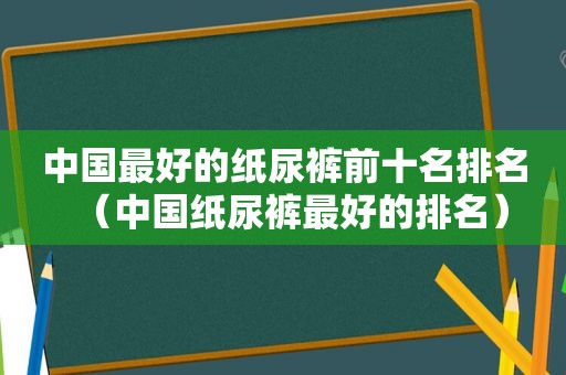 中国最好的纸尿裤前十名排名（中国纸尿裤最好的排名）