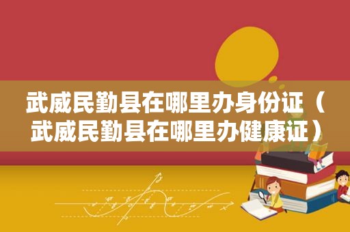 武威民勤县在哪里办身份证（武威民勤县在哪里办健康证）