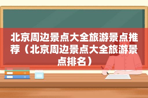 北京周边景点大全旅游景点推荐（北京周边景点大全旅游景点排名）
