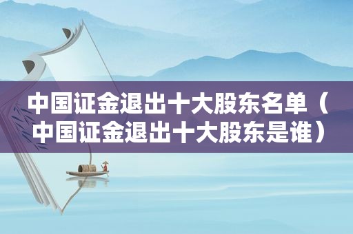 中国证金退出十大股东名单（中国证金退出十大股东是谁）