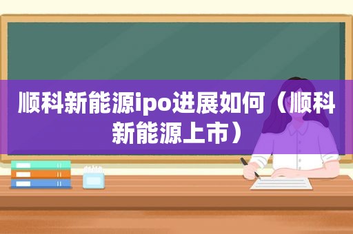 顺科新能源ipo进展如何（顺科新能源上市）