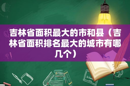 吉林省面积最大的市和县（吉林省面积排名最大的城市有哪几个）