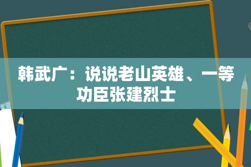 韩武广：说说老山英雄、一等功臣张建烈士