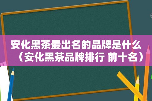 安化黑茶最出名的品牌是什么（安化黑茶品牌排行 前十名）