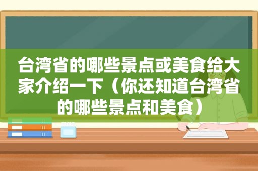 台湾省的哪些景点或美食给大家介绍一下（你还知道台湾省的哪些景点和美食）