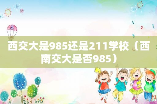 西交大是985还是211学校（西南交大是否985）