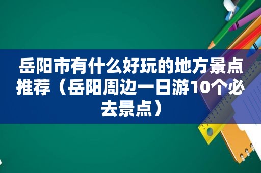 岳阳市有什么好玩的地方景点推荐（岳阳周边一日游10个必去景点）