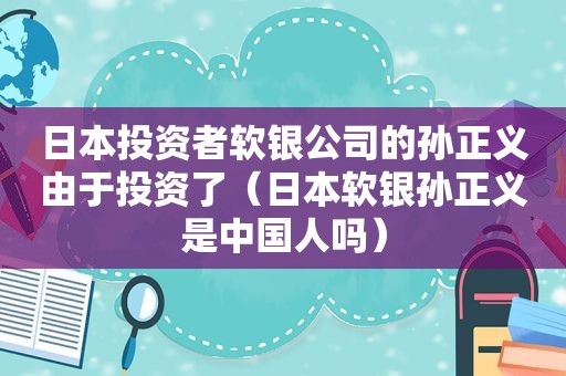 日本投资者软银公司的孙正义由于投资了（日本软银孙正义是中国人吗）