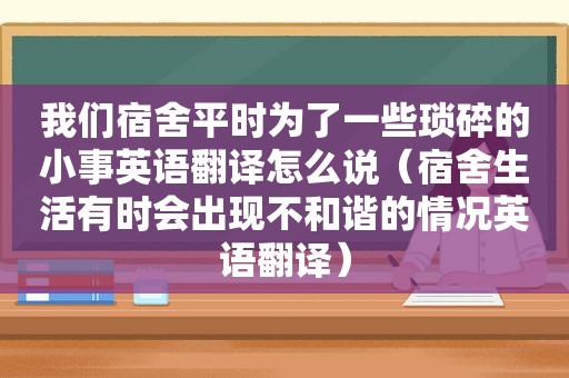 我们宿舍平时为了一些琐碎的小事英语翻译怎么说（宿舍生活有时会出现不和谐的情况英语翻译）