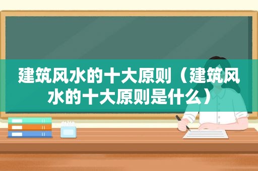 建筑风水的十大原则（建筑风水的十大原则是什么）