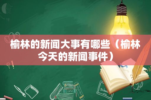 榆林的新闻大事有哪些（榆林今天的新闻事件）