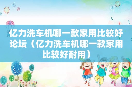 亿力洗车机哪一款家用比较好论坛（亿力洗车机哪一款家用比较好耐用）