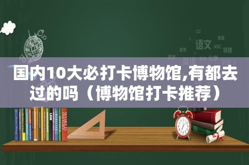 国内10大必打卡博物馆,有都去过的吗（博物馆打卡推荐）