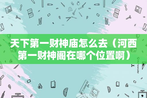 天下第一财神庙怎么去（河西第一财神阁在哪个位置啊）