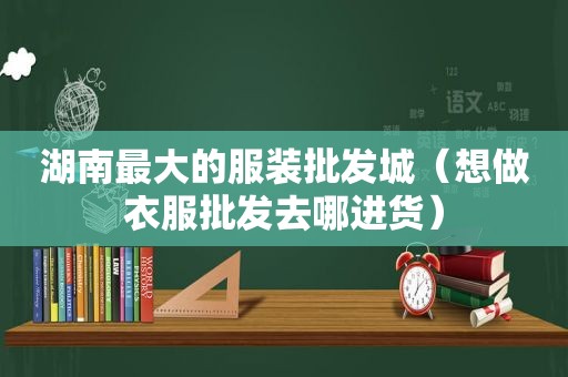 湖南最大的服装批发城（想做衣服批发去哪进货）