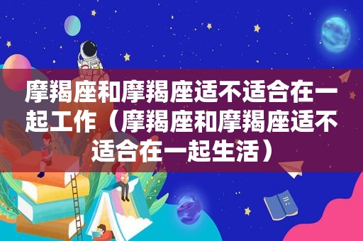 摩羯座和摩羯座适不适合在一起工作（摩羯座和摩羯座适不适合在一起生活）