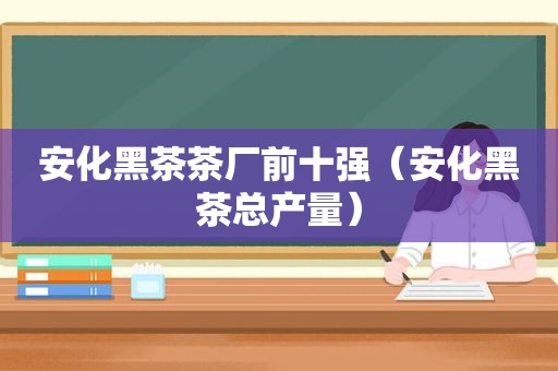 安化黑茶茶厂前十强（安化黑茶总产量）