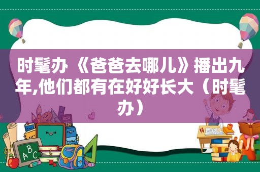 时髦办 《爸爸去哪儿》播出九年,他们都有在好好长大（时髦办）