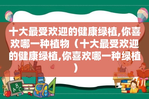 十大最受欢迎的健康绿植,你喜欢哪一种植物（十大最受欢迎的健康绿植,你喜欢哪一种绿植）